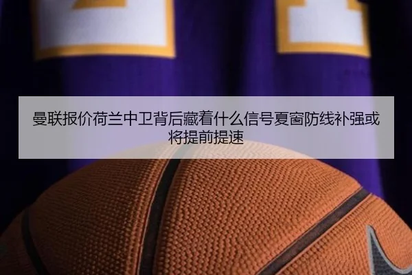 曼联报价荷兰中卫背后藏着什么信号夏窗防线补强或将提前提速（pabuyu）